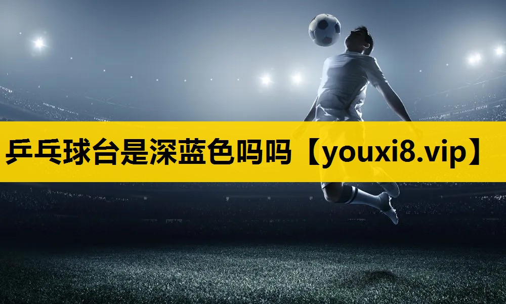 乒乓球台是深藍色嗎嗎 乒乓球台是深藍色嗎嗎